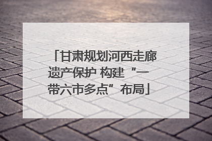 甘肃规划河西走廊遗产保护 构建“一带六市多点”布局
